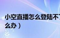 小空直播怎么登陆不了（小空直播不能用了怎么办）