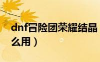 dnf冒险团荣耀结晶（dnf冒险团荣耀结晶怎么用）