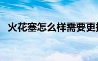 火花塞怎么样需要更换（火花塞怎么清洗）