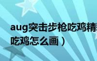 aug突击步枪吃鸡精彩视频（AUG突击步枪 吃鸡怎么画）