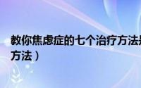 教你焦虑症的七个治疗方法是什么（教你焦虑症的七个治疗方法）