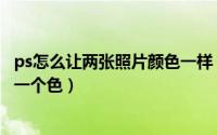 ps怎么让两张照片颜色一样（ps两张照片人物肤色如何调成一个色）