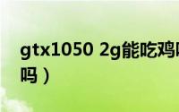 gtx1050 2g能吃鸡吗（gtx1050 2g能吃鸡吗）