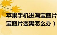 苹果手机进淘宝图片是黑色（iphone手机淘宝图片变黑怎么办）
