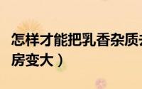 怎样才能把乳香杂质去除干净（怎样才能把乳房变大）
