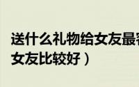 送什么礼物给女友最容易感动（送什么礼物给女友比较好）