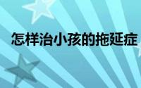 怎样治小孩的拖延症（怎样治小孩多动症）