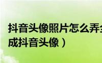 抖音头像照片怎么弄全身（如何把全身图设置成抖音头像）