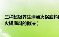 三种超级养生清汤火锅底料的做法视频（三种超级养生清汤火锅底料的做法）
