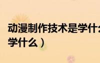 动漫制作技术是学什么专业（动漫制作技术是学什么）