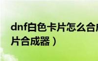 dnf白色卡片怎么合成（dnf怎么获得白银卡片合成器）