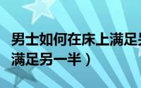 男士如何在床上满足另一半（男士如何在床上满足另一半）
