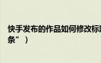 快手发布的作品如何修改标题（快手发布的作品如何“上头条”）