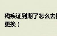 残疾证到期了怎么去换证（残疾证到期了怎么更换）