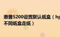惠普5200设置默认纸盒（hp 惠普 5200dtn同一份作业指定不同纸盒走纸）
