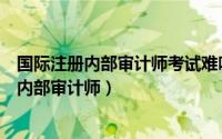 国际注册内部审计师考试难吗（教你如何轻松考过国际注册内部审计师）