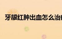 牙龈红肿出血怎么治疗（牙龈红肿怎么办）