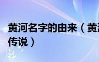 黄河名字的由来（黄河原来叫什么黄河名字的传说）