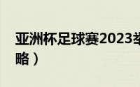 亚洲杯足球赛2023举办地（亚洲杯足球赛攻略）