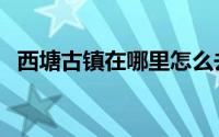 西塘古镇在哪里怎么去（西塘古镇在哪里）