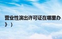 营业性演出许可证在哪里办（如何办理《营业性演出许可证》）