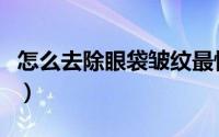 怎么去除眼袋皱纹最快（怎么去除眼袋效果好）