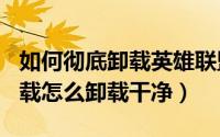 如何彻底卸载英雄联盟（英雄联盟LOL怎么卸载怎么卸载干净）