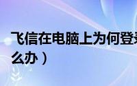 飞信在电脑上为何登录不上（飞信登不上去怎么办）