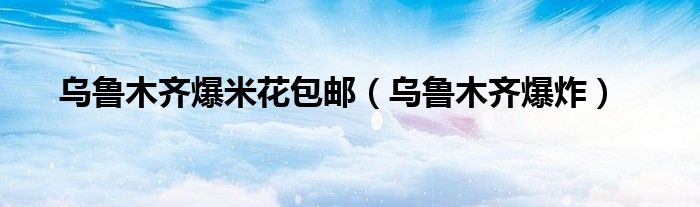 乌鲁木齐爆米花包邮（乌鲁木齐爆炸）