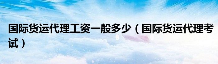 国际货运代理工资一般多少（国际货运代理考试）
