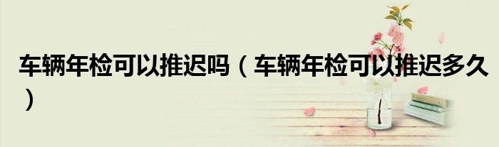 车辆年检可以推迟吗（车辆年检可以推迟多久）