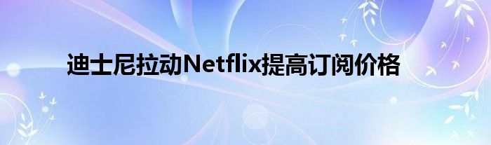 迪士尼拉动Netflix提高订阅价格
