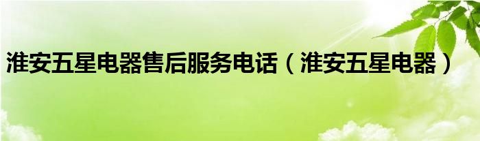 淮安五星电器售后服务电话（淮安五星电器）