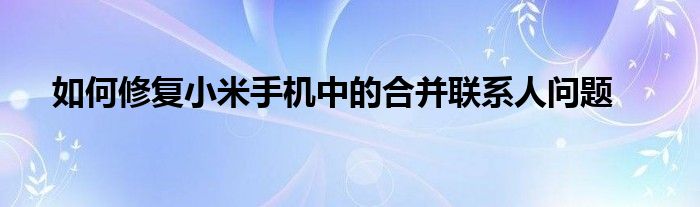 如何修复小米手机中的合并联系人问题