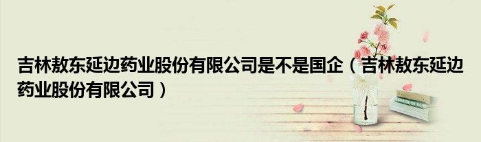 吉林敖东延边药业股份有限公司是不是国企（吉林敖东延边药业股份有限公司）