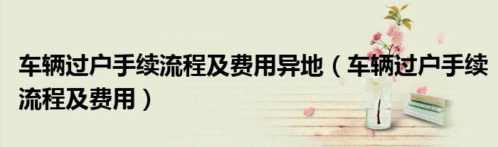车辆过户手续流程及费用异地（车辆过户手续流程及费用）
