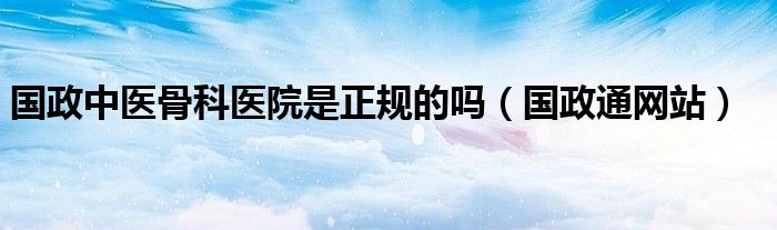 国政中医骨科医院是正规的吗（国政通网站）