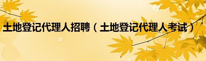 土地登记代理人招聘（土地登记代理人考试）