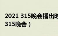 2021 315晚会播出时（什么时候播出2021年315晚会）