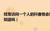 经常访问一个人的抖音他会知道吗（频繁访问某人抖音他会知道吗）
