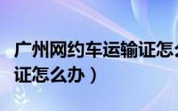 广州网约车运输证怎么办理（广州网约车运输证怎么办）