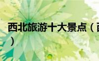 西北旅游十大景点（西北旅游十大景点有哪些）