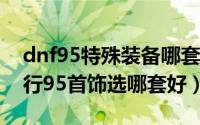 dnf95特殊装备哪套好（DNF95版本首饰排行95首饰选哪套好）