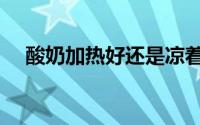 酸奶加热好还是凉着好（酸奶加热方法）