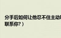 分手后如何让他忍不住主动联系你（分手后如何让他忍不住联系你?）