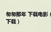 匆匆那年 下载电影（匆匆那年电影可以在哪下载）