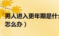 男人进入更年期是什么年龄（男人进入更年期怎么办）
