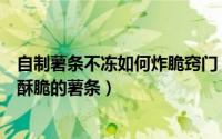 自制薯条不冻如何炸脆窍门（如何自制不用冷冻也可以炸的酥脆的薯条）