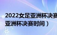 2022女足亚洲杯决赛时间转播不（2022女足亚洲杯决赛时间）