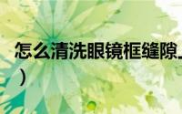 怎么清洗眼镜框缝隙上的铜绿（怎么清洗眼镜）